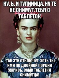 Ну, Ь, и тупииица, ну те не снимут тебя с таблеток , так эти отключут, хоть ты ими по двойной порции ужрись, сами таблетки снимутца!