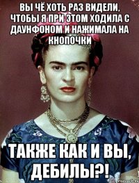 Вы чё хоть раз видели, чтобы я при этом ходила с даунфоном и нажимала на кнопочки также как и вы, дебилы?!