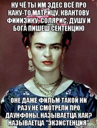 Ну чё ты им здес всё про каку-то матрицу, квантову фииизику, солярис, душу и Бога пишеш сентенцию Оне даже фильм такой ни разу не смотрели про даунфоны, называетца как? Называетца "Экзистенция"