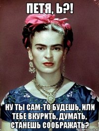 Петя, Ь?! Ну ты сам-то будешь, или тебе вкурить, думать, станешь соображать?