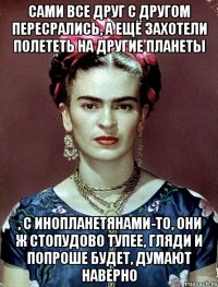 Сами все друг с другом пересрались, а ещё захотели полететь на другие планеты , с инопланетянами-то, они ж стопудово тупее, гляди и попроше будет, думают наверно
