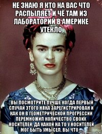 Не знаю я кто на вас что распыляет и чё там из лабораторий в америке утекло , вы посмотрите лучше когда первый случай этого няка зарегистрирован и как он в геометрической прогрессии перемножил количество своих носителей, да какой на то у носителей мог быть умысел, вы что ...