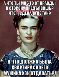 А что ты мне-то от правды в сторону предъявишь? Что я сделала не так? Я что должна была квартиру своего мужика ХЗК отдавать?!