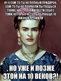 Нy а сам-то ты не полный придурок, сам-то ты не лох, коли пытаешься также, как с лохами вести себя с теми, которые не только раньше 10 жизней прожили , но уже и позже этой на 10 веков?!