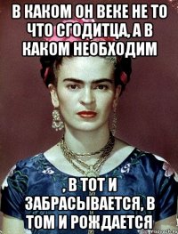 В каком он веке не то что сгодитца, а в каком необходим , в тот и забрасывается, в том и рождается