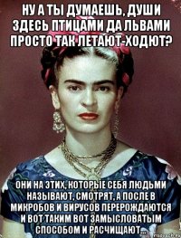 Ну а ты думаешь, души здесь птицами да львами просто так летают-ходют? Они на этих, которые себя людьми называют, смотрят, а после в микробов и вирусов перерождаются и вот таким вот замысловатым способом и расчищают...