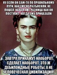 Ну если он сам-то по правильному пути, как ему не разъясняй, не пошёл, какая уже разница как он поступит, когда ему приказали , завтра прикажут наоборот, сделает наоборот, это ж дебилоидные роботы, а не человеческая цивилизация!