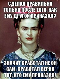 Сделал правильно только после того, как ему другой приказал? Значит сработал не он сам, сработал верно тот, кто ему приказал!