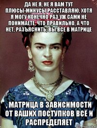 Да не я, не я вам тут плюсы-минусы расставляю, хотя я могу конечно раз уж сами не понимаете, что правильно, а что нет, разъяснить, вы все в матрице , матрица в зависимости от ваших поступков всё и распределяет