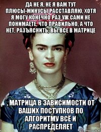 Да не я, не я вам тут плюсы-минусы расставляю, хотя я могу конечно раз уж сами не понимаете, что правильно, а что нет, разъяснить, вы все в матрице , матрица в зависимости от ваших поступков по алгоритму всё и распределяет