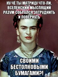 Ну чё ты матрицу что-ли, вселенский мыслящий разум собрался затруднить и повернуть своими бестолковыми бумагами?!