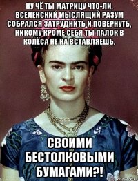 Ну чё ты матрицу что-ли, вселенский мыслящий разум собрался затруднить и повернуть, никому кроме себя ты палок в колёса не на вставляешь, своими бестолковыми бумагами?!