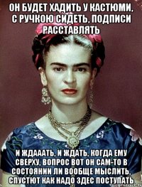 Он будет хадить у кастюми, с ручкою сидеть, подписи расставлять и ждааать, и ждать, когда ему сверху, вопрос вот он сам-то в состоянии ли вообще мыслить, спустют как надо здес поступать