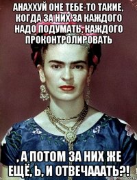 Анаххуй оне тебе-то такие, когда за них за каждого надо подумать, каждого проконтролировать , а потом за них же ещё, Ь, и отвечааать?!