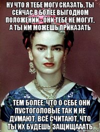 Ну что я тебе могу сказать, ты сейчас в более выгодном положении - они тебе не могут, а ты им можешь приказать , тем более, что о себе они пустоголовые так и не думают, всё считают, что ты их будешь защищааать