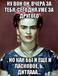 Ну вон он, вчера за тебя, сегодня уже за другого , но как бы и ещё и ласковое, ь, дитяааа...