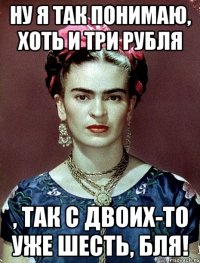 Ну я так понимаю, хоть и три рубля , так с двоих-то уже шесть, бля!