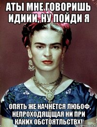 АТЫ мне говоришь идиии, ну пойди я , опять же начнётся любоф, непроходящщая ни при каких обстоятльствх!