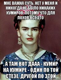мне важна суть, нет у меня и никогда не было никаких кумиров, потому что для лохов всё это , а там вот дааа - кумир на кумире - один по той стезе, другой по этой