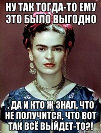 Ну так тогда-то ему это было выгодно , да и кто ж знал, что не получится, что вот так всё выйдет-то?!