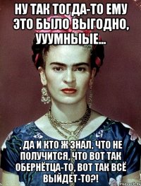 Ну так тогда-то ему это было выгодно, ууумныые... , да и кто ж знал, что не получится, что вот так обернётца-то, вот так всё выйдет-то?!