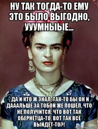 Ну так тогда-то ему это было выгодно, ууумныые... , да и кто ж знал, так-то бы он и дааальше за тобой же пошёл, что не получится, что вот так обернётца-то, вот так всё выйдет-то?!