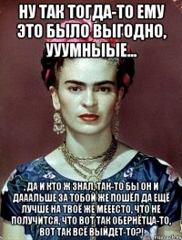 Ну так тогда-то ему это было выгодно, ууумныые... , да и кто ж знал, так-то бы он и дааальше за тобой же пошёл да ещё лучше на твоё же мееесто, что не получится, что вот так обернётца-то, вот так всё выйдет-то?!