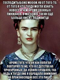 Господитыбоже мооой, ну от того-то, от того я что тогда могла узнать нового и чем кромя евонных пинжаков, в магазине так их ещё больше висят, подивитца Кроме того, что он как попугай повторял то же, что я с детства на прокуренных, да, кухнях слушала, так ведь и тогда уже я обращала внимание на произносящих всё это лица...