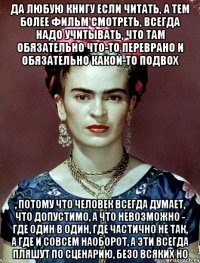Да любую книгу если читать, а тем более фильм смотреть, всегда надо учитывать, что там обязательно что-то переврано и обязательно какой-то подвох , потому что человек всегда думает, что допустимо, а что невозможно - где один в один, где частично не так, а где и совсем наоборот, а эти всегда пляшут по сценарию, безо всяких но