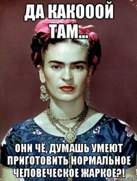 Да какооой там... Они чё, думашь умеют приготовить нормальное человеческое жаркое?!