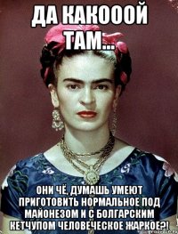 Да какооой там... Они чё, думашь умеют приготовить нормальное под майонезом и с болгарским кетчупом человеческое жаркое?!