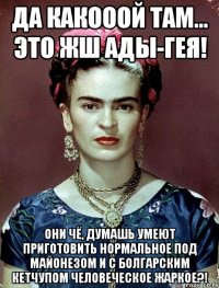 Да какооой там... Это жш Ады-гея! Они чё, думашь умеют приготовить нормальное под майонезом и с болгарским кетчупом человеческое жаркое?!