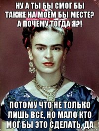 Ну а ты бы смог бы также на моём бы месте? А почему тогда я?! Потому что не только лишь все, но мало кто мог бы это сделать, да