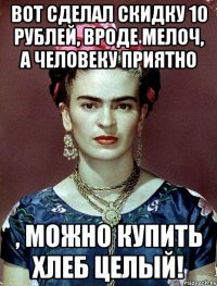 Вот сделал скидку 10 рублей, вроде мелоч, а человеку приятно , можно купить хлеб целый!