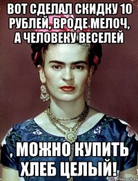 Вот сделал скидку 10 рублей, вроде мелоч, а человеку веселей , можно купить хлеб целый!