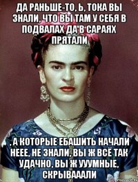 Да раньше-то, Ь, тока вы знали, что вы там у себя в подвалах да в сараях прятали , а которые ебашить начали неее, не знали, вы ж всё так удачно, вы ж ууумные, скрывааали