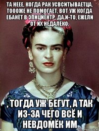 Та неее, когда рак усвситываетца, тоооже не помогает, вот уж когда ебанёт в эпицйентр, да и-то, ежели от их недалёко, , тогда уж бегут, а так из-за чего всё и невдомёк им