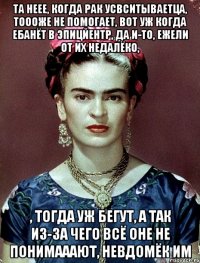 Та неее, когда рак усвситываетца, тоооже не помогает, вот уж когда ебанёт в эпицйентр, да и-то, ежели от их недалёко, , тогда уж бегут, а так из-за чего всё оне не понимааают, невдомёк им