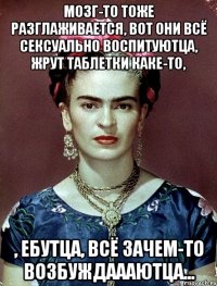 Мозг-то тоже разглаживается, вот они всё сексуально воспитуютца, жрут таблетки каке-то, , ебутца, всё зачем-то возбуждаааютца...