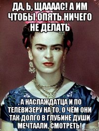 Да, Ь, щаааас! А им чтобы опять ничего не делать , а наслаждатца и по телевизеру на то, о чём они так долго в глубине души мечтаали, смотреть!