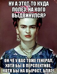 Ну а этот-то куда полез, на кого выдвинулся? Он чё у вас тоже генерал, хотя бы в перспективе, хотя бы на вырост, бля?!