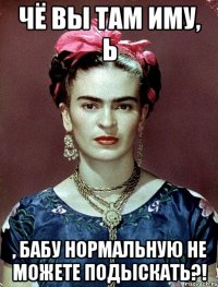 Чё вы там иму, Ь , бабу нормальную не можете подыскать?!