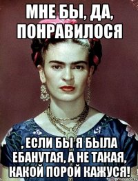 Мне бы, да, понравилося , если бы я была ебанутая, а не такая, какой порой кажуся!