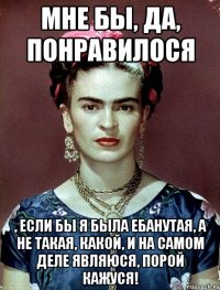 Мне бы, да, понравилося , если бы я была ебанутая, а не такая, какой, и на самом деле являюся, порой кажуся!