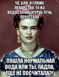 Чё, бля, я гляжу лекарство-то из водосточных труб течь перестало , пошла нормальная вода или ты, падла, ещё не посчитала?!