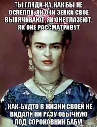 Ты гляди-ка, как бы не ослепли, як они зенки свое выпячивают, як оне глазеют, як оне рассматривут , как-будто в жизни своей не видали ни разу обычную под сороковник бабу!