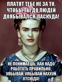 Платят тебе не за то, чтобы ты до людей доябывался, паскуда! Не понимаешь, как надо работать правильно, уябывай, уябывай наххуй отсюда!