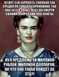Ну вот у ей зарплата, сколько так средня по городу, сороковник, так она за его заебёт всех до смерти своими вопросами про пакеты Ну а предложь ей миллион рублей, миллион долларов, на что она такая пойдёт за это?!