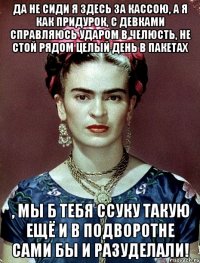 Да не сиди я здесь за кассою, а я как придурок, с девками справляюсь ударом в челюсть, не стой рядом целый день в пакетах , мы б тебя ссуку такую ещё и в подворотне сами бы и разуделали!