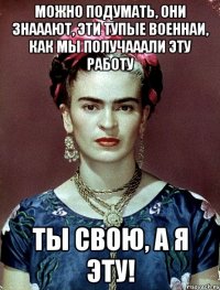 Можно подумать, они знааают, эти тупые военнаи, как мы получааали эту работу ты свою, а я эту!
